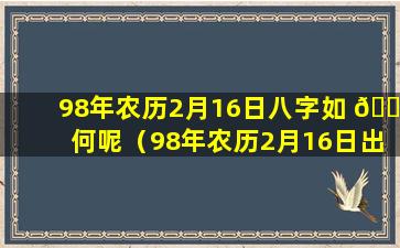 98年农历2月16日八字如 🍁 何呢（98年农历2月16日出生的是什么星座）